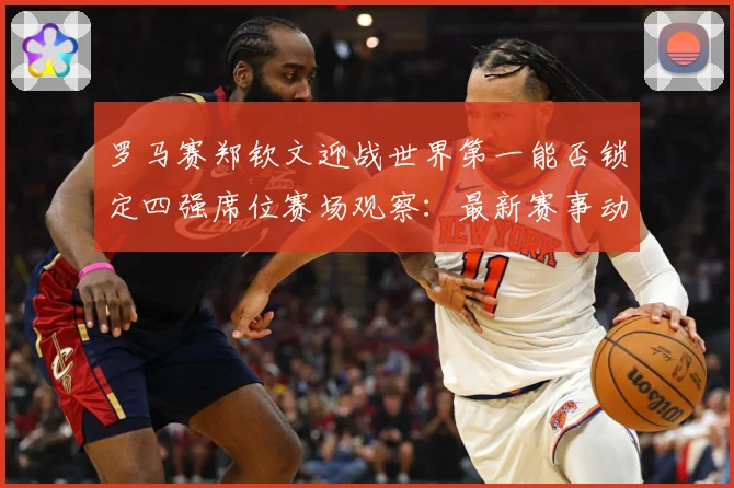 罗马赛郑钦文迎战世界第一能否锁定四强席位赛场观察：最新赛事动态与深度分析