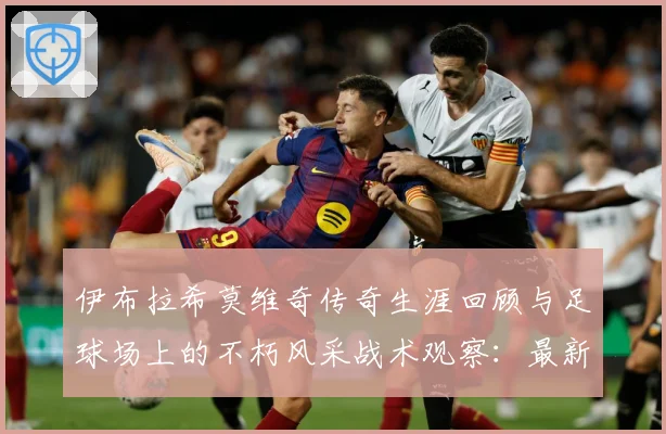 伊布拉希莫维奇传奇生涯回顾与足球场上的不朽风采战术观察：最新赛事动态与深度分析