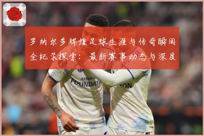 罗纳尔多辉煌足球生涯与传奇瞬间全纪录探索：最新赛事动态与深度分析
