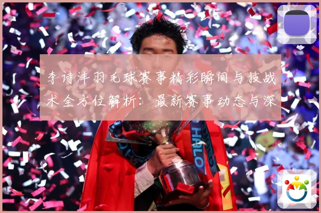 李诗沣羽毛球赛事精彩瞬间与技战术全方位解析：最新赛事动态与深度分析