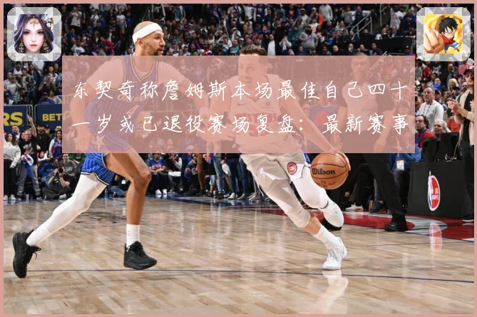 东契奇称詹姆斯本场最佳自己四十一岁或已退役赛场复盘：最新赛事动态与深度分析