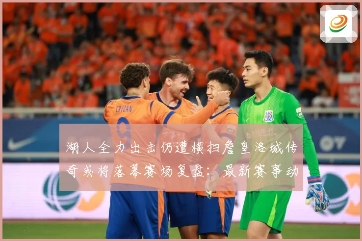 湖人全力出击仍遭横扫詹皇洛城传奇或将落幕赛场复盘：最新赛事动态与深度分析