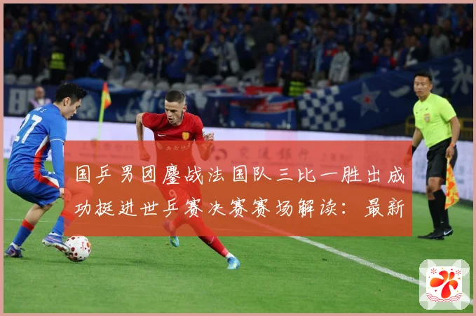 国乒男团鏖战法国队三比一胜出成功挺进世乒赛决赛赛场解读：最新赛事动态与深度分析