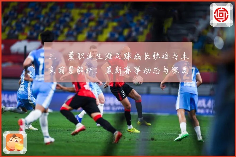 三笘薰职业生涯足球成长轨迹与未来前景解析：最新赛事动态与深度分析