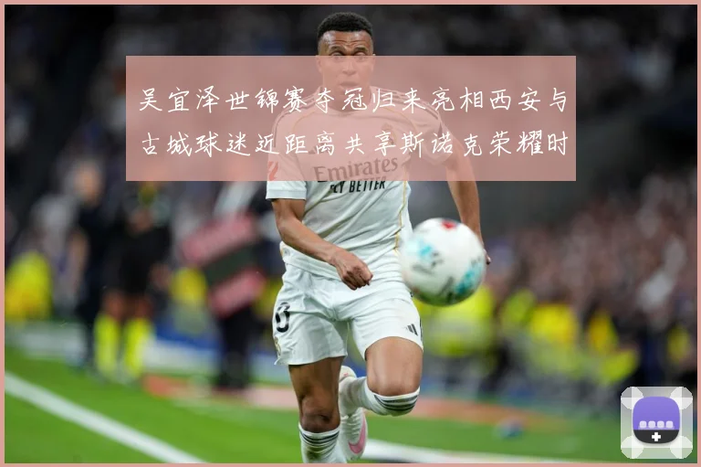 吴宜泽世锦赛夺冠归来亮相西安与古城球迷近距离共享斯诺克荣耀时成长观察：最新赛事动态与深度分析
