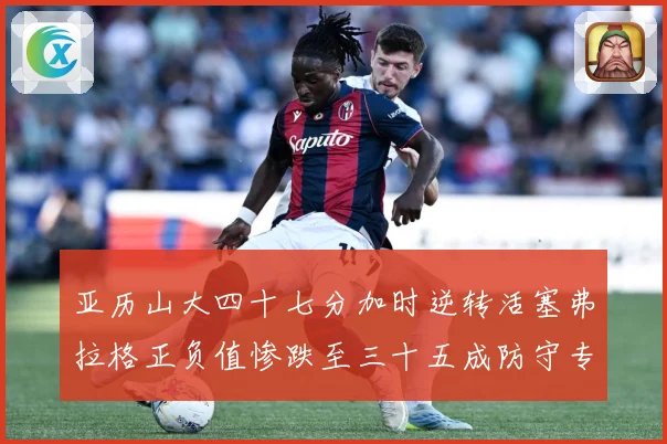 亚历山大四十七分加时逆转活塞弗拉格正负值惨跌至三十五成防守专题观察：最新赛事动态与深度分析