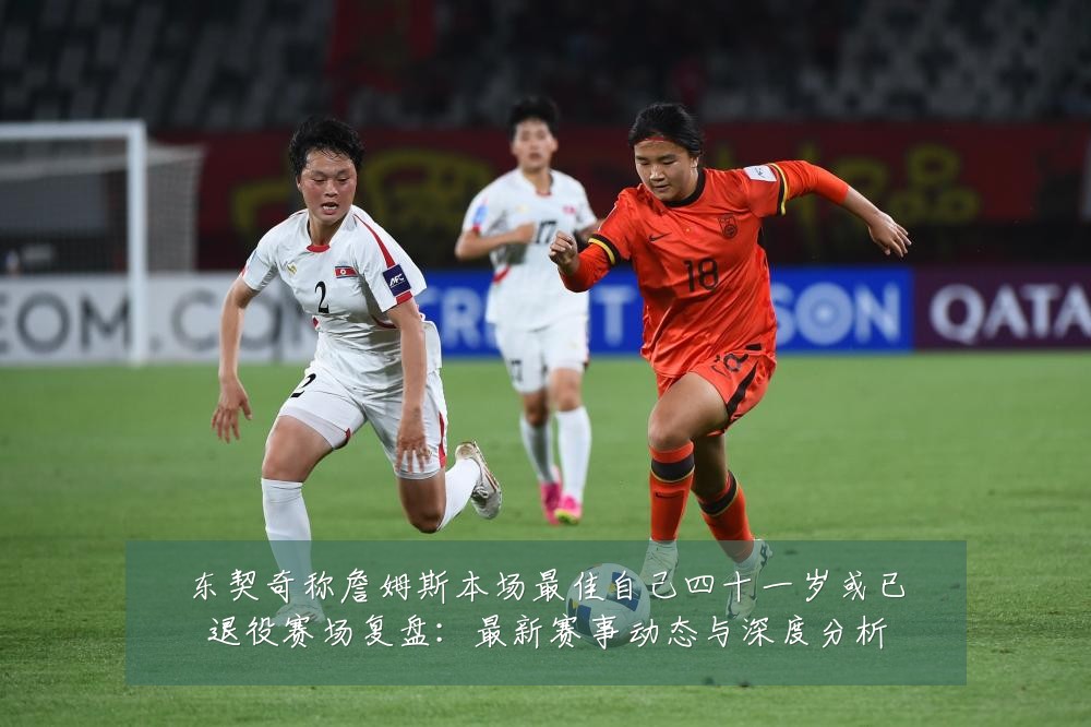 东契奇称詹姆斯本场最佳自己四十一岁或已退役赛场复盘:最新赛事动态与深度分析