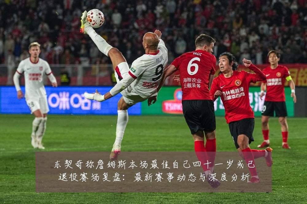 东契奇称詹姆斯本场最佳自己四十一岁或已退役赛场复盘:最新赛事动态与深度分析