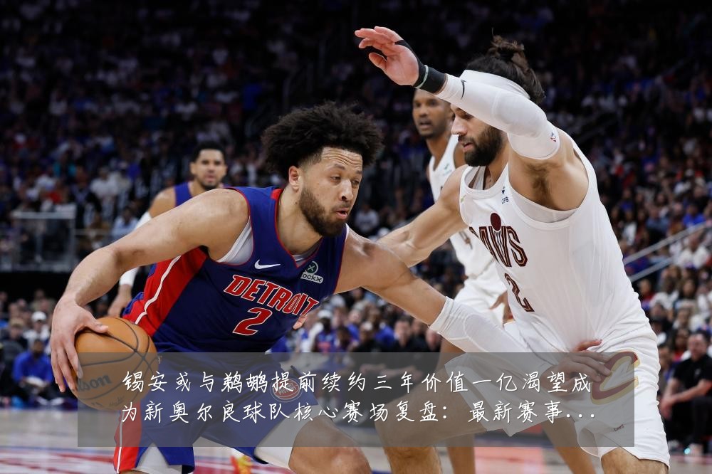 锡安或与鹈鹕提前续约三年价值一亿渴望成为新奥尔良球队核心赛场复盘:最新赛事动态与深度分析